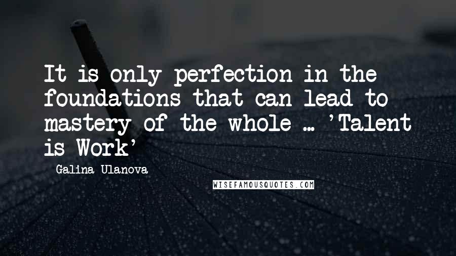 Galina Ulanova Quotes: It is only perfection in the foundations that can lead to mastery of the whole ... 'Talent is Work'