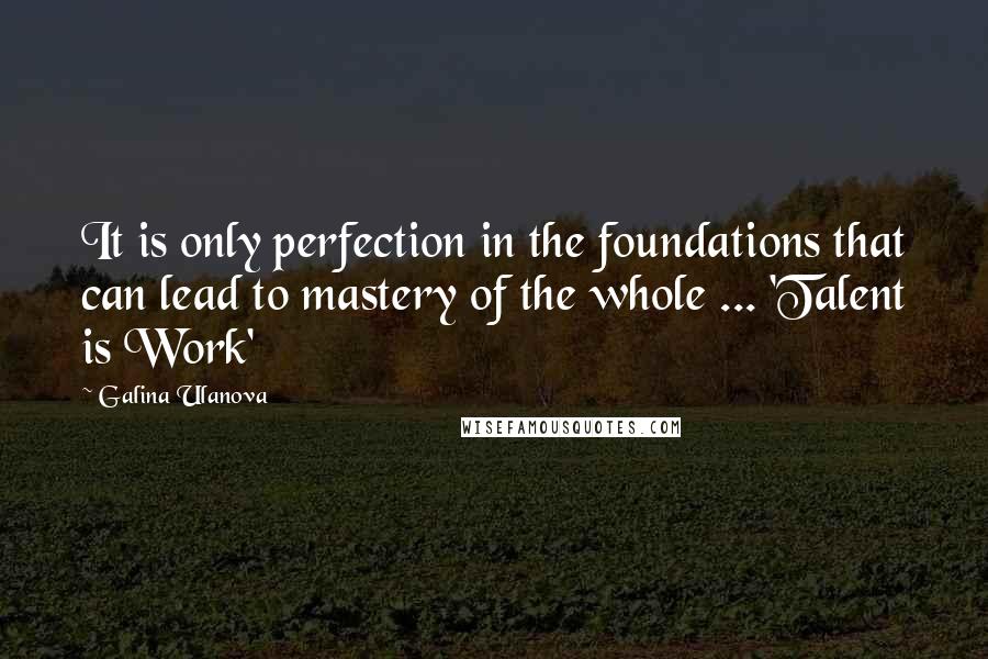 Galina Ulanova Quotes: It is only perfection in the foundations that can lead to mastery of the whole ... 'Talent is Work'