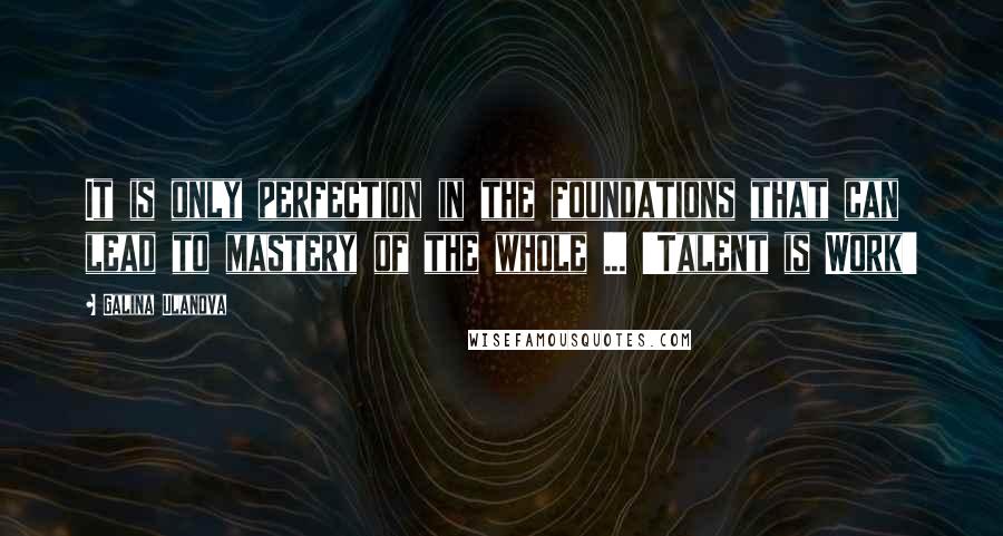 Galina Ulanova Quotes: It is only perfection in the foundations that can lead to mastery of the whole ... 'Talent is Work'