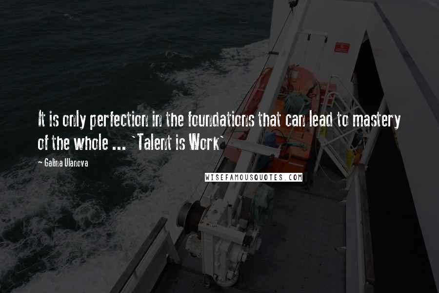 Galina Ulanova Quotes: It is only perfection in the foundations that can lead to mastery of the whole ... 'Talent is Work'