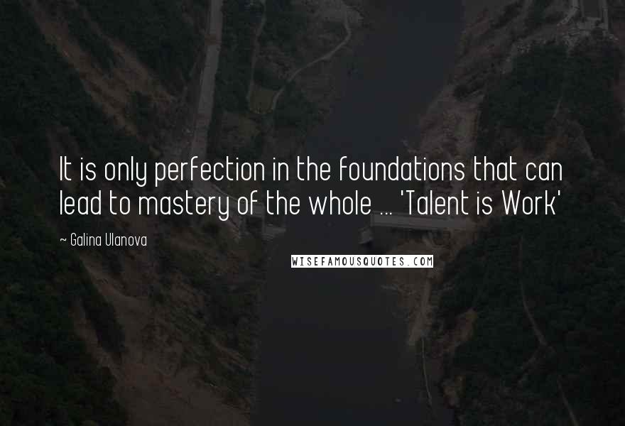 Galina Ulanova Quotes: It is only perfection in the foundations that can lead to mastery of the whole ... 'Talent is Work'