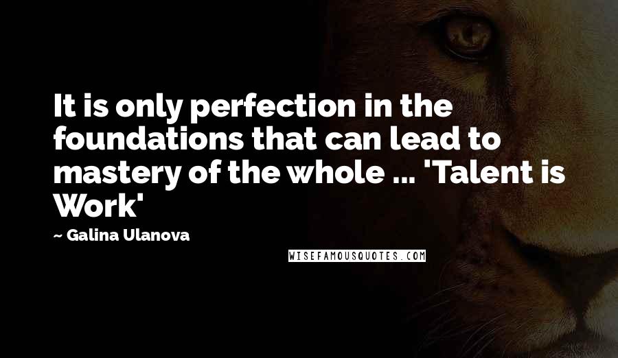 Galina Ulanova Quotes: It is only perfection in the foundations that can lead to mastery of the whole ... 'Talent is Work'