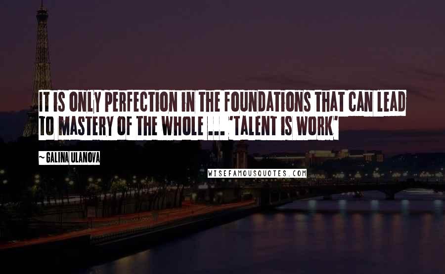 Galina Ulanova Quotes: It is only perfection in the foundations that can lead to mastery of the whole ... 'Talent is Work'