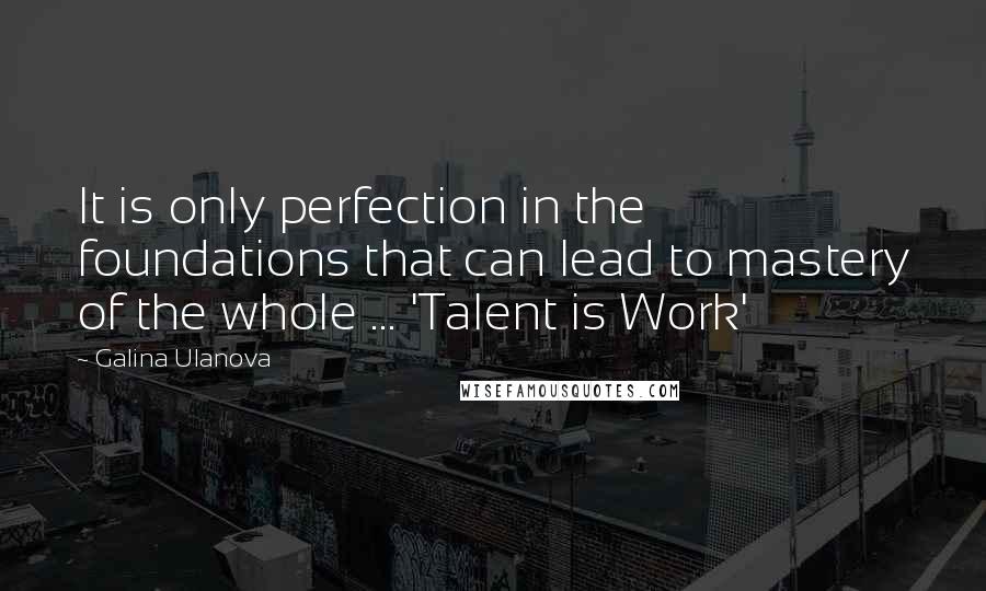 Galina Ulanova Quotes: It is only perfection in the foundations that can lead to mastery of the whole ... 'Talent is Work'