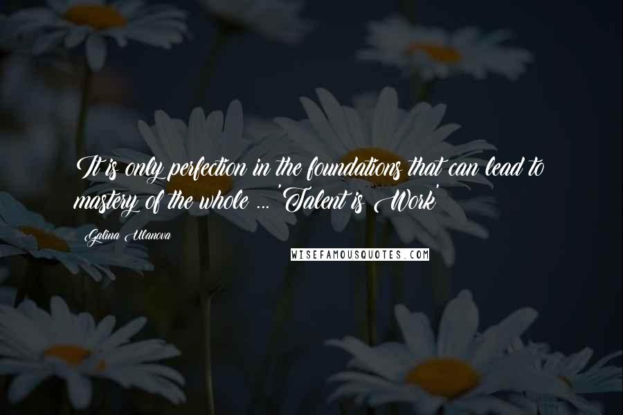 Galina Ulanova Quotes: It is only perfection in the foundations that can lead to mastery of the whole ... 'Talent is Work'