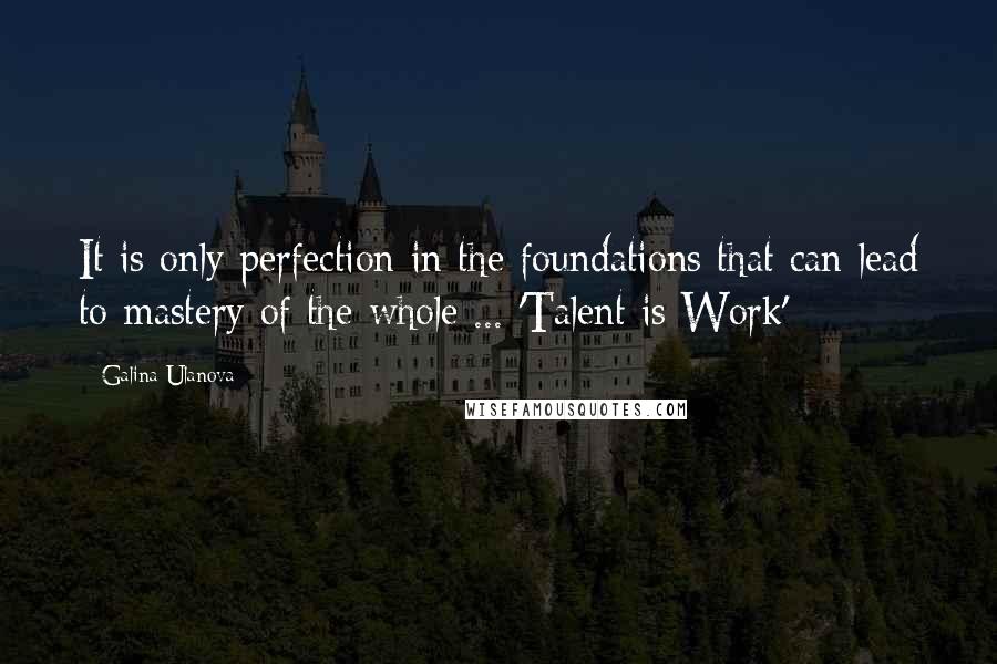 Galina Ulanova Quotes: It is only perfection in the foundations that can lead to mastery of the whole ... 'Talent is Work'