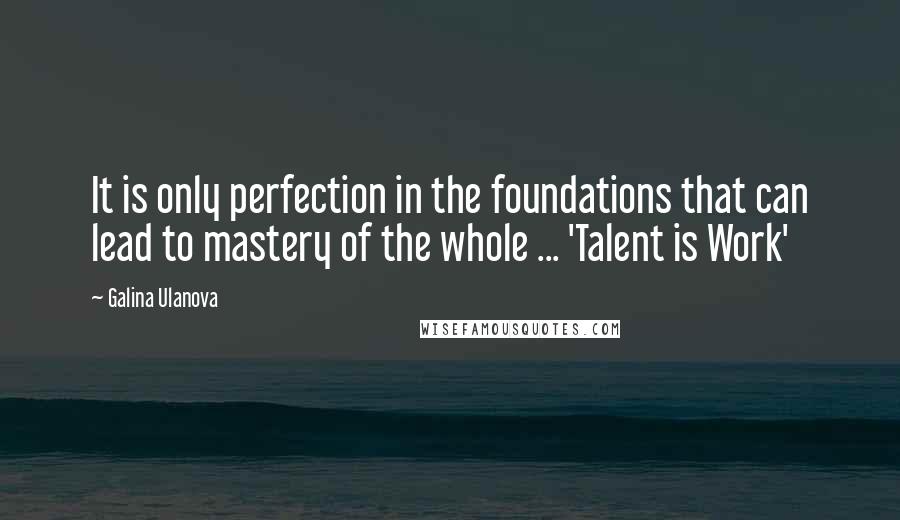 Galina Ulanova Quotes: It is only perfection in the foundations that can lead to mastery of the whole ... 'Talent is Work'