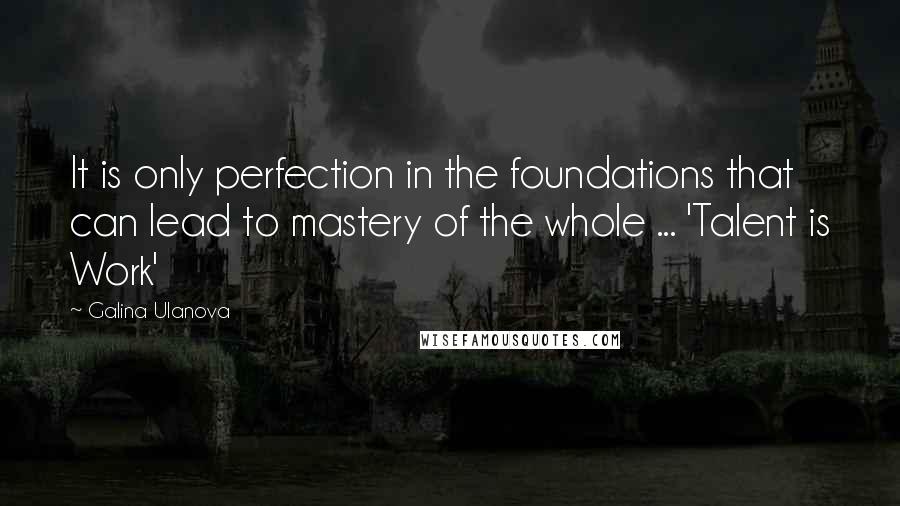 Galina Ulanova Quotes: It is only perfection in the foundations that can lead to mastery of the whole ... 'Talent is Work'