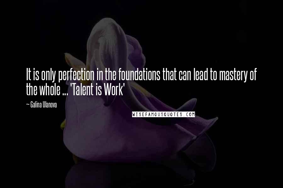 Galina Ulanova Quotes: It is only perfection in the foundations that can lead to mastery of the whole ... 'Talent is Work'