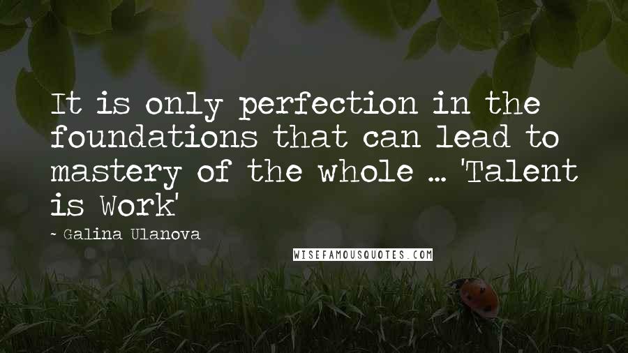 Galina Ulanova Quotes: It is only perfection in the foundations that can lead to mastery of the whole ... 'Talent is Work'