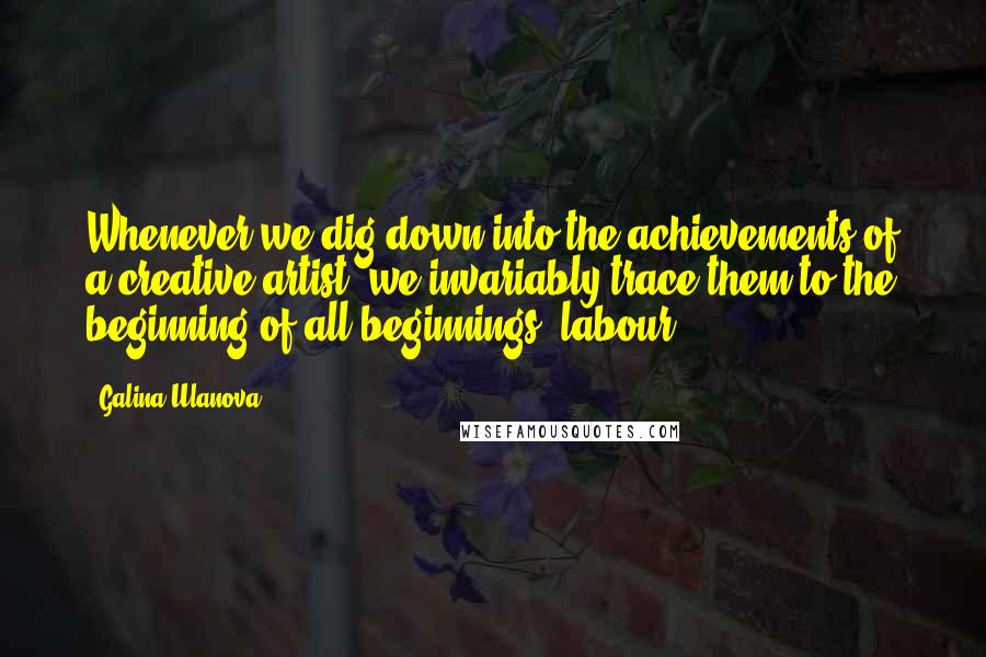 Galina Ulanova Quotes: Whenever we dig down into the achievements of a creative artist, we invariably trace them to the beginning of all beginnings: labour.