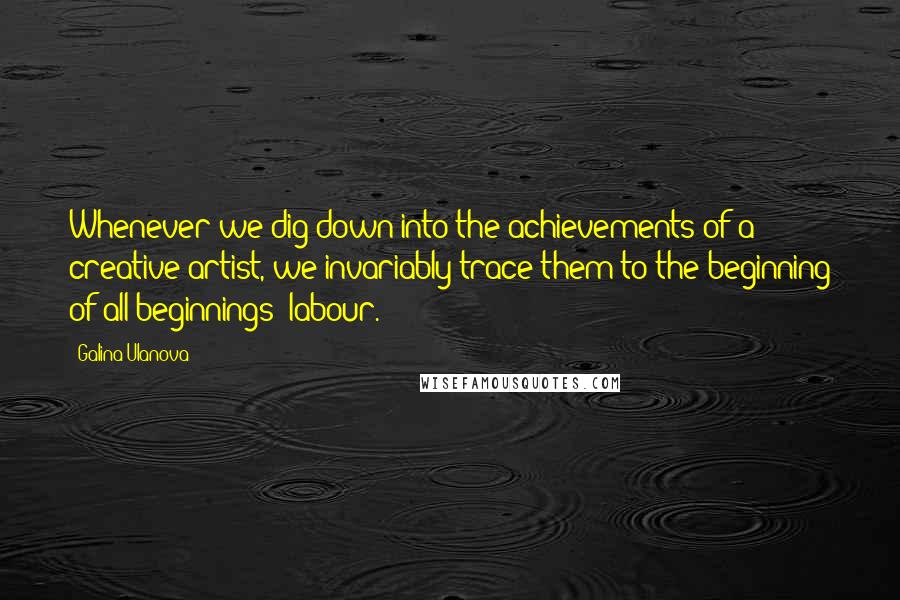 Galina Ulanova Quotes: Whenever we dig down into the achievements of a creative artist, we invariably trace them to the beginning of all beginnings: labour.