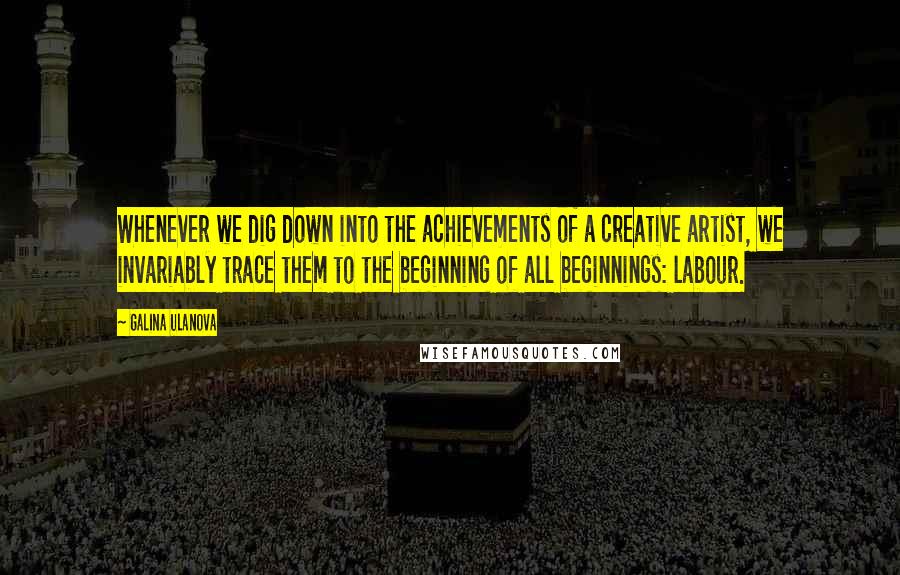 Galina Ulanova Quotes: Whenever we dig down into the achievements of a creative artist, we invariably trace them to the beginning of all beginnings: labour.