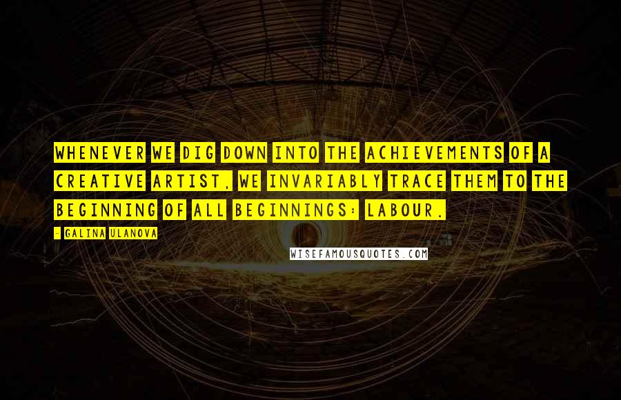 Galina Ulanova Quotes: Whenever we dig down into the achievements of a creative artist, we invariably trace them to the beginning of all beginnings: labour.