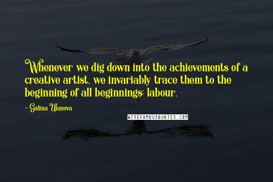 Galina Ulanova Quotes: Whenever we dig down into the achievements of a creative artist, we invariably trace them to the beginning of all beginnings: labour.