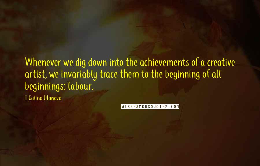 Galina Ulanova Quotes: Whenever we dig down into the achievements of a creative artist, we invariably trace them to the beginning of all beginnings: labour.