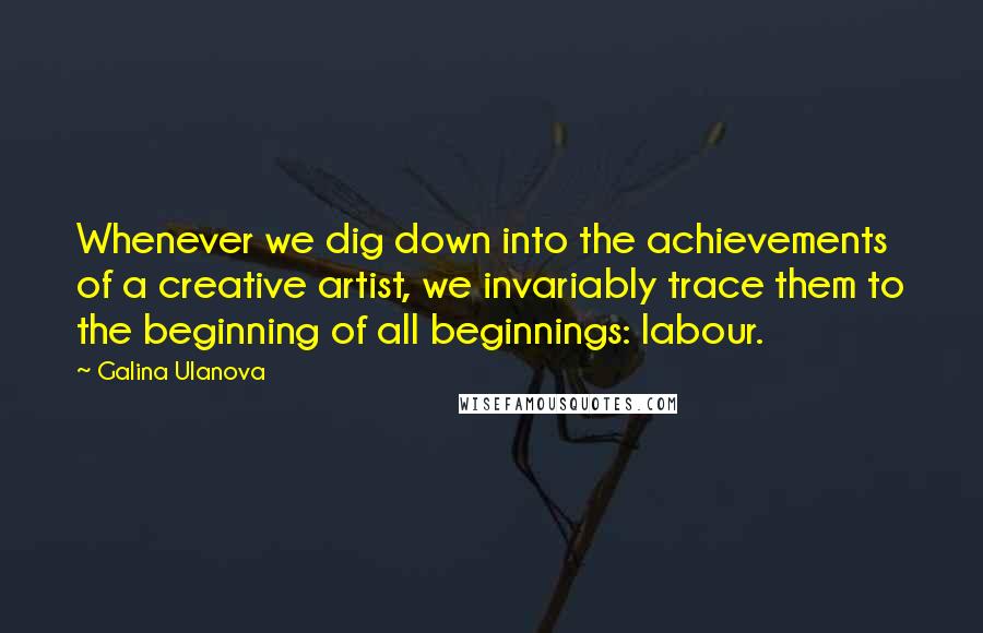 Galina Ulanova Quotes: Whenever we dig down into the achievements of a creative artist, we invariably trace them to the beginning of all beginnings: labour.