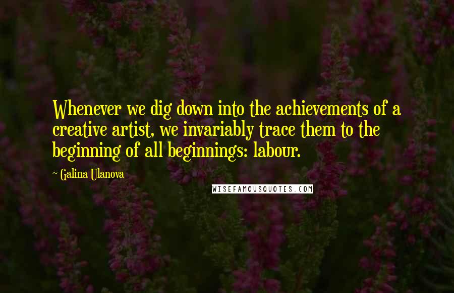 Galina Ulanova Quotes: Whenever we dig down into the achievements of a creative artist, we invariably trace them to the beginning of all beginnings: labour.