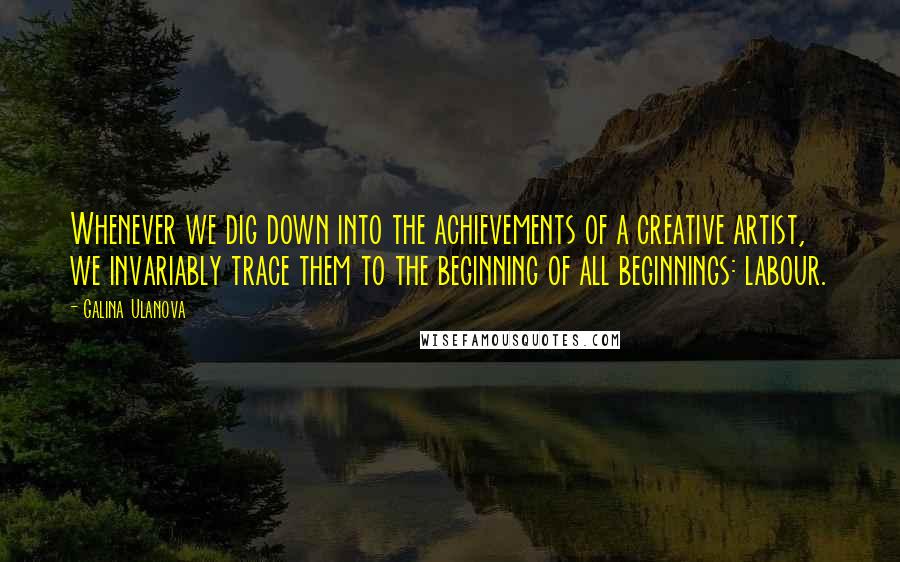 Galina Ulanova Quotes: Whenever we dig down into the achievements of a creative artist, we invariably trace them to the beginning of all beginnings: labour.