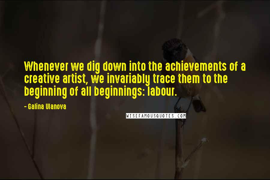 Galina Ulanova Quotes: Whenever we dig down into the achievements of a creative artist, we invariably trace them to the beginning of all beginnings: labour.