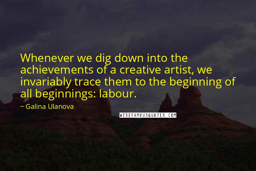 Galina Ulanova Quotes: Whenever we dig down into the achievements of a creative artist, we invariably trace them to the beginning of all beginnings: labour.