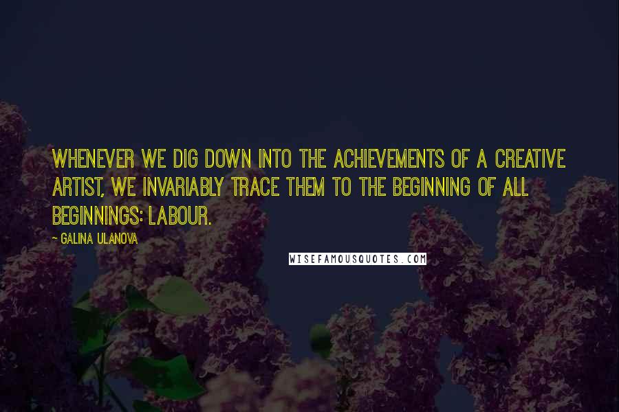 Galina Ulanova Quotes: Whenever we dig down into the achievements of a creative artist, we invariably trace them to the beginning of all beginnings: labour.