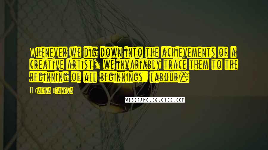 Galina Ulanova Quotes: Whenever we dig down into the achievements of a creative artist, we invariably trace them to the beginning of all beginnings: labour.