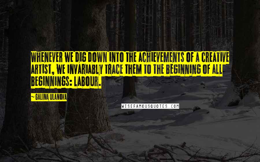 Galina Ulanova Quotes: Whenever we dig down into the achievements of a creative artist, we invariably trace them to the beginning of all beginnings: labour.