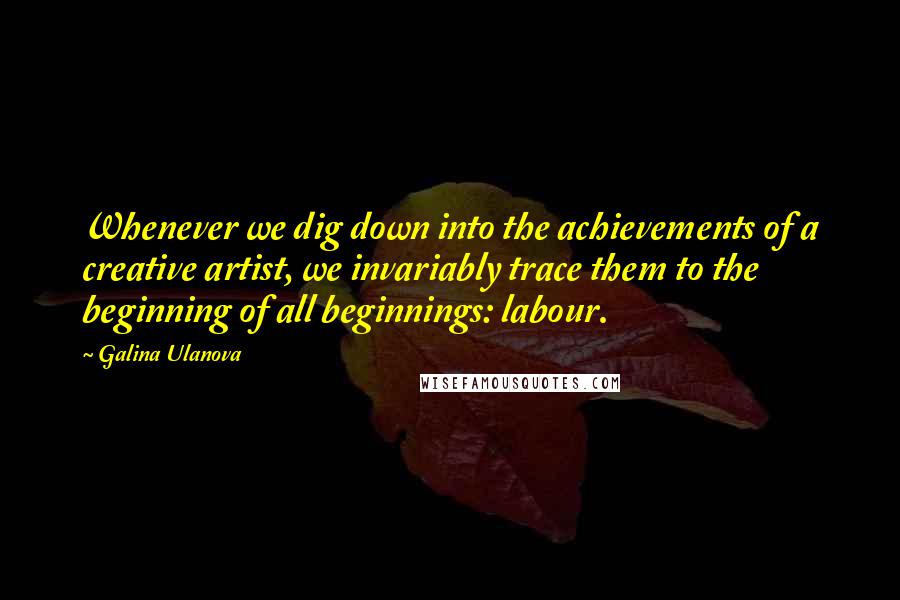 Galina Ulanova Quotes: Whenever we dig down into the achievements of a creative artist, we invariably trace them to the beginning of all beginnings: labour.