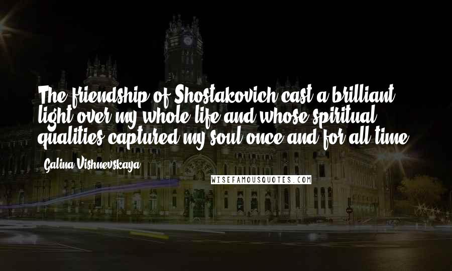 Galina Vishnevskaya Quotes: The friendship of Shostakovich cast a brilliant light over my whole life and whose spiritual qualities captured my soul once and for all time.