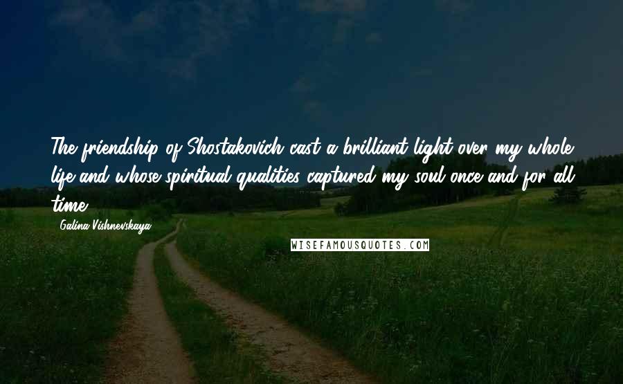 Galina Vishnevskaya Quotes: The friendship of Shostakovich cast a brilliant light over my whole life and whose spiritual qualities captured my soul once and for all time.
