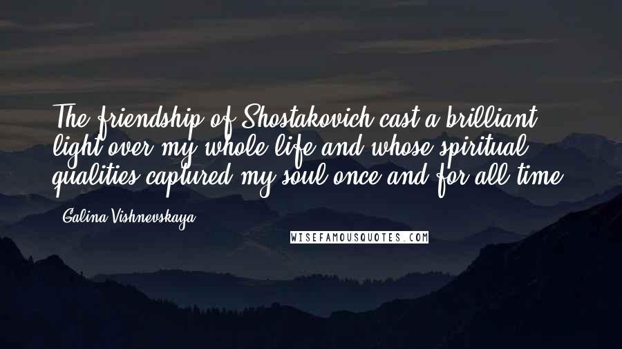 Galina Vishnevskaya Quotes: The friendship of Shostakovich cast a brilliant light over my whole life and whose spiritual qualities captured my soul once and for all time.
