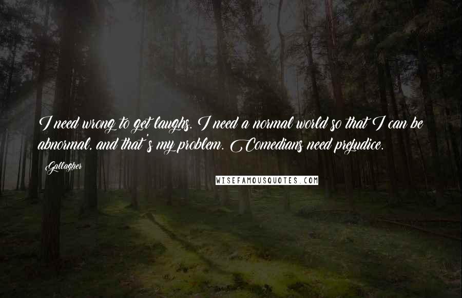 Gallagher Quotes: I need wrong to get laughs. I need a normal world so that I can be abnormal, and that's my problem. Comedians need prejudice.