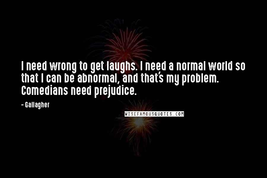 Gallagher Quotes: I need wrong to get laughs. I need a normal world so that I can be abnormal, and that's my problem. Comedians need prejudice.