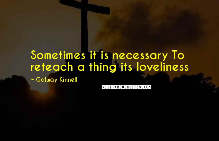 Galway Kinnell Quotes: Sometimes it is necessary To reteach a thing its loveliness