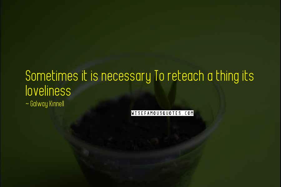 Galway Kinnell Quotes: Sometimes it is necessary To reteach a thing its loveliness