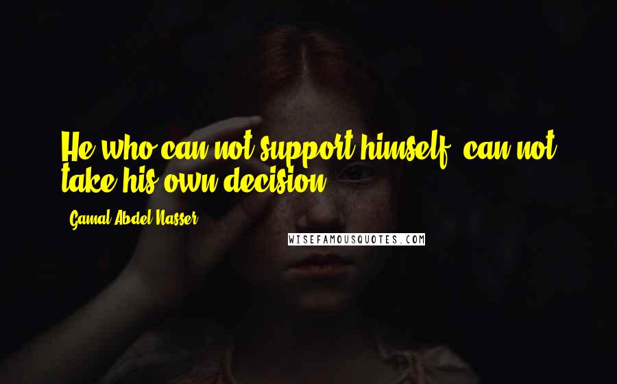 Gamal Abdel Nasser Quotes: He who can not support himself, can not take his own decision.