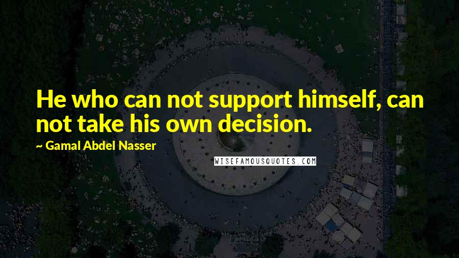 Gamal Abdel Nasser Quotes: He who can not support himself, can not take his own decision.