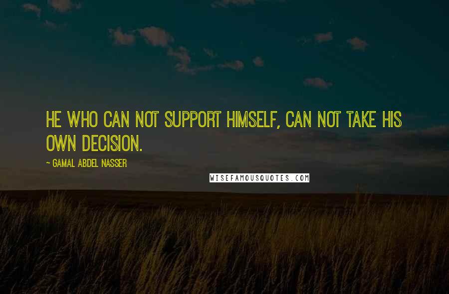 Gamal Abdel Nasser Quotes: He who can not support himself, can not take his own decision.