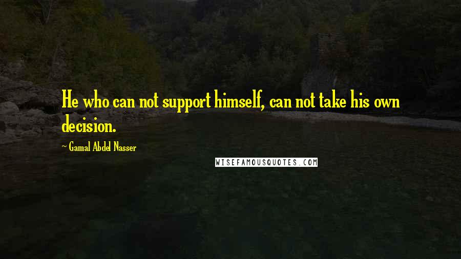 Gamal Abdel Nasser Quotes: He who can not support himself, can not take his own decision.