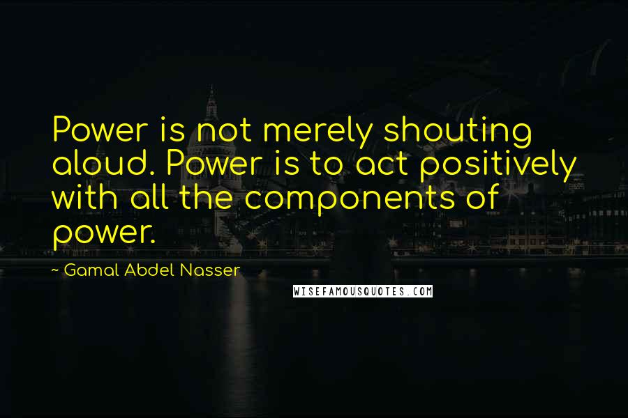 Gamal Abdel Nasser Quotes: Power is not merely shouting aloud. Power is to act positively with all the components of power.