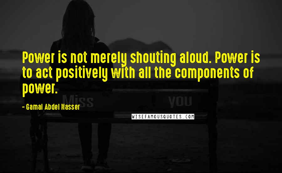 Gamal Abdel Nasser Quotes: Power is not merely shouting aloud. Power is to act positively with all the components of power.