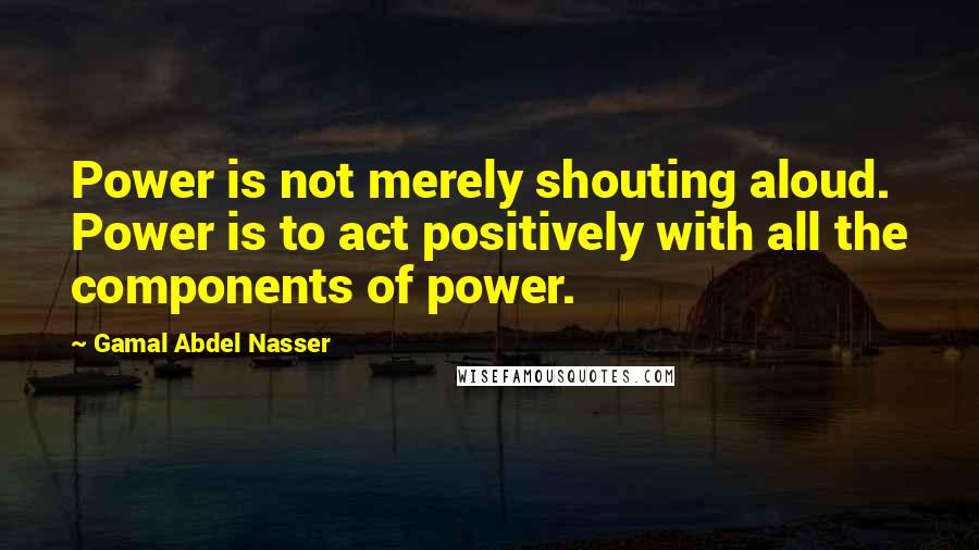 Gamal Abdel Nasser Quotes: Power is not merely shouting aloud. Power is to act positively with all the components of power.