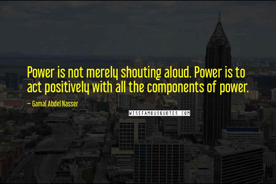 Gamal Abdel Nasser Quotes: Power is not merely shouting aloud. Power is to act positively with all the components of power.