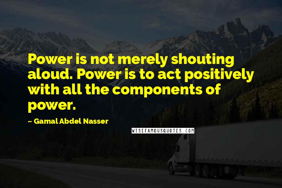 Gamal Abdel Nasser Quotes: Power is not merely shouting aloud. Power is to act positively with all the components of power.