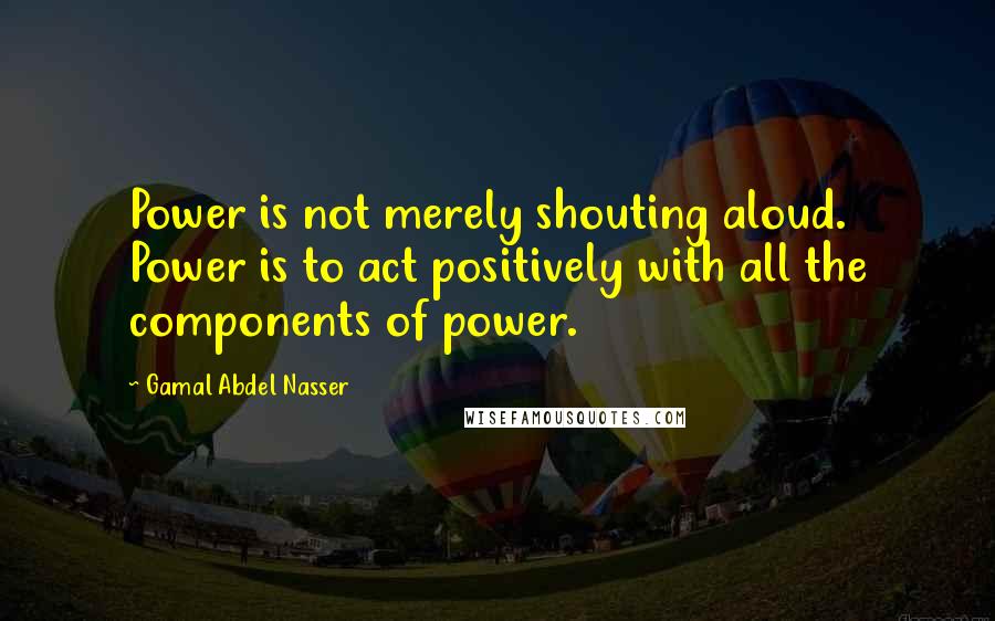 Gamal Abdel Nasser Quotes: Power is not merely shouting aloud. Power is to act positively with all the components of power.