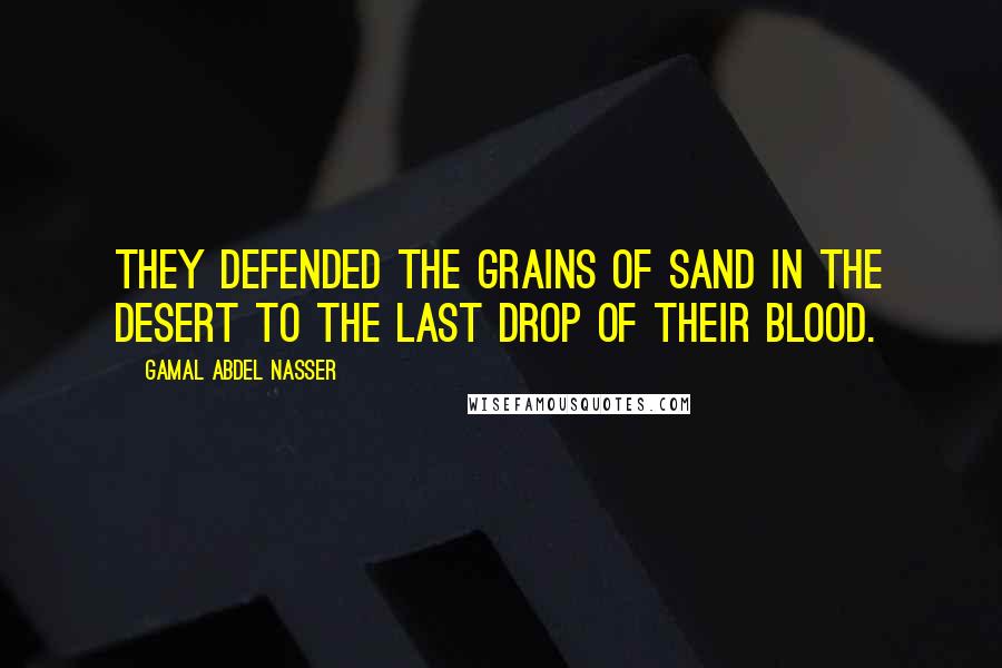 Gamal Abdel Nasser Quotes: They defended the grains of sand in the desert to the last drop of their blood.