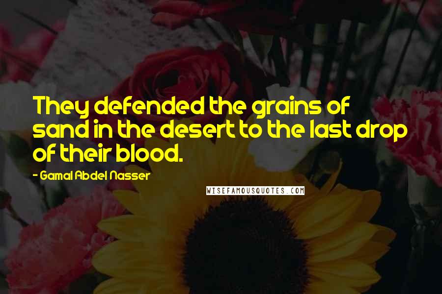 Gamal Abdel Nasser Quotes: They defended the grains of sand in the desert to the last drop of their blood.