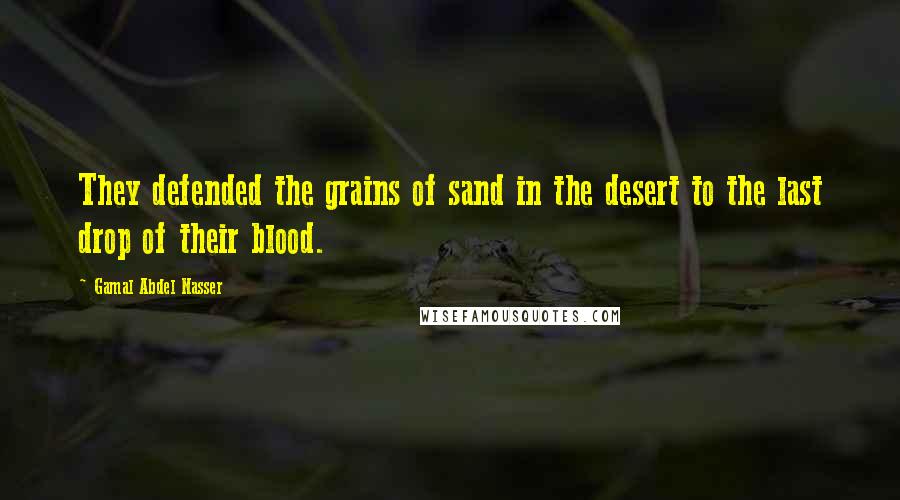 Gamal Abdel Nasser Quotes: They defended the grains of sand in the desert to the last drop of their blood.