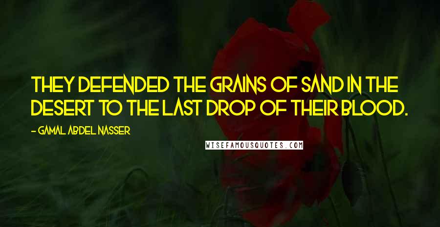 Gamal Abdel Nasser Quotes: They defended the grains of sand in the desert to the last drop of their blood.